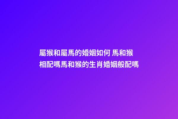 屬猴和屬馬的婚姻如何 馬和猴相配嗎馬和猴的生肖婚姻般配嗎